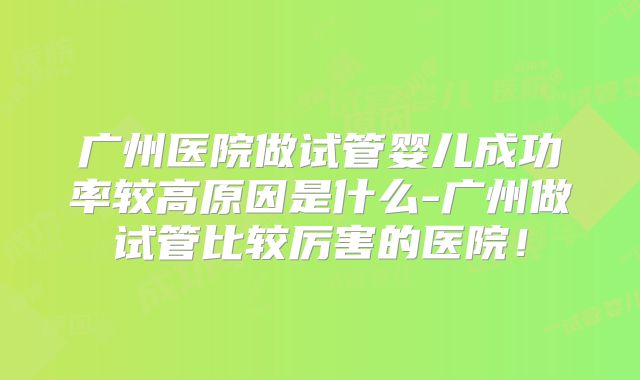 广州医院做试管婴儿成功率较高原因是什么-广州做试管比较厉害的医院！