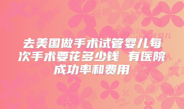 去美国做手术试管婴儿每次手术要花多少钱 有医院成功率和费用