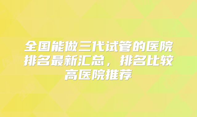 全国能做三代试管的医院排名最新汇总,排名比较高医院推荐