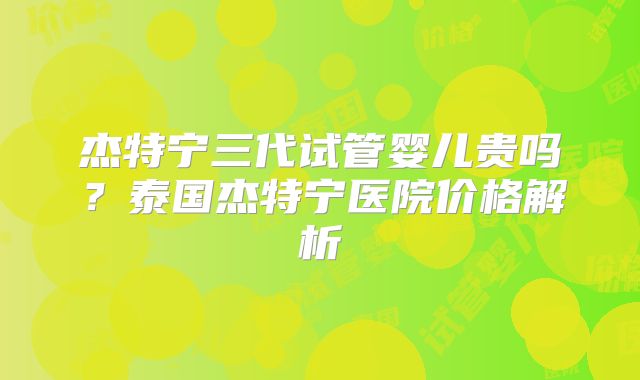 杰特宁三代试管婴儿贵吗？泰国杰特宁医院价格解析