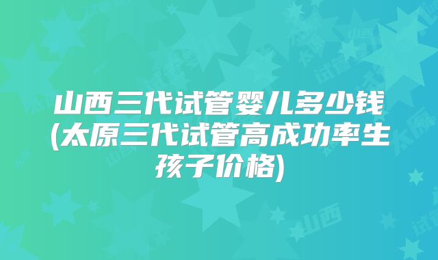 山西三代试管婴儿多少钱(太原三代试管高成功率生孩子价格)