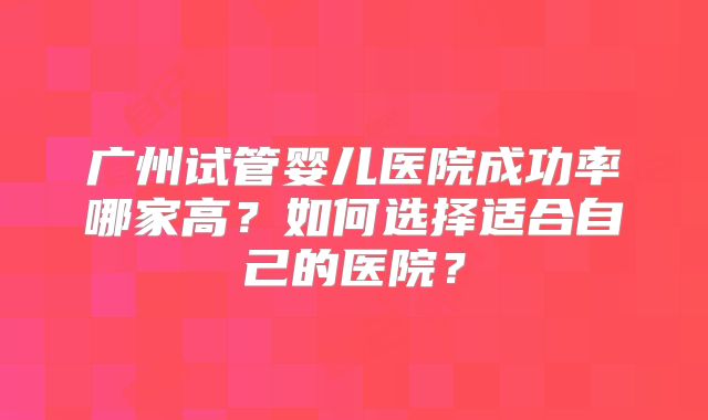 广州试管婴儿医院成功率哪家高？如何选择适合自己的医院？