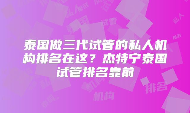 泰国做三代试管的私人机构排名在这？杰特宁泰国试管排名靠前