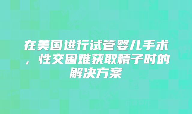 在美国进行试管婴儿手术，性交困难获取精子时的解决方案