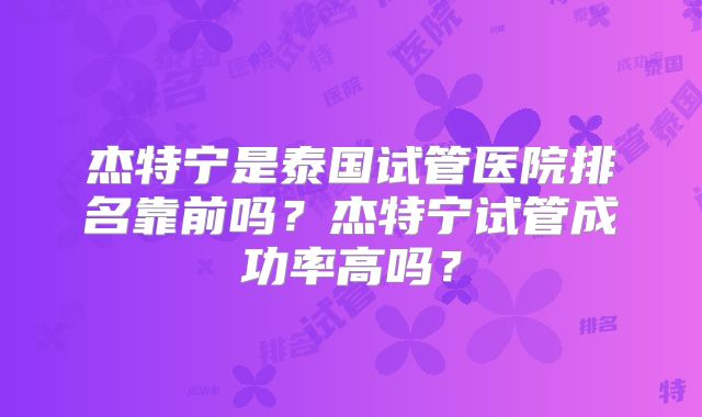 杰特宁是泰国试管医院排名靠前吗？杰特宁试管成功率高吗？