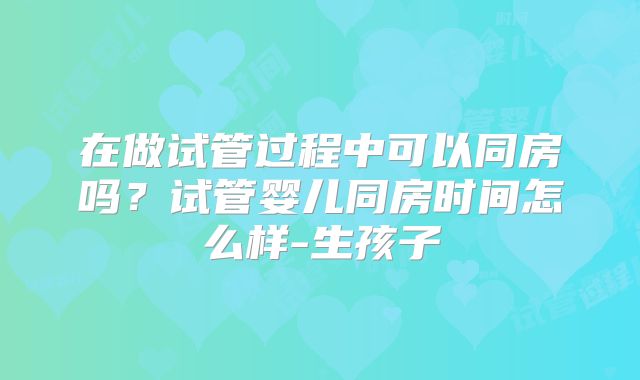 在做试管过程中可以同房吗？试管婴儿同房时间怎么样-生孩子