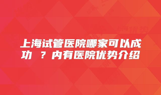 上海试管医院哪家可以成功 ？内有医院优势介绍