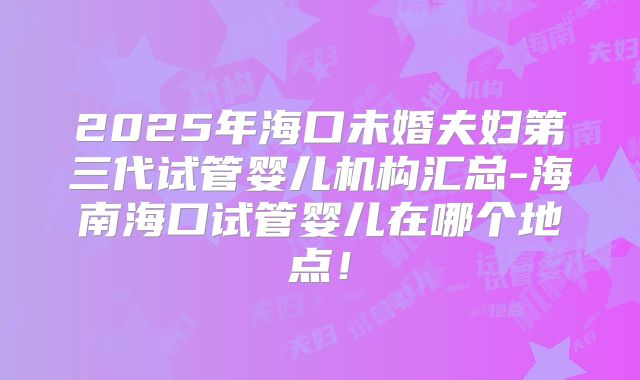 2025年海口未婚夫妇第三代试管婴儿机构汇总-海南海口试管婴儿在哪个地点!