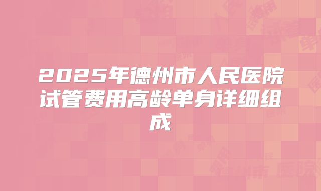 2025年德州市人民医院试管费用高龄单身详细组成