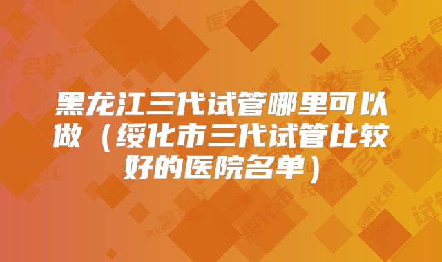 黑龙江三代试管哪里可以做（绥化市三代试管比较好的医院名单）