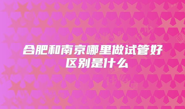 合肥和南京哪里做试管好 区别是什么