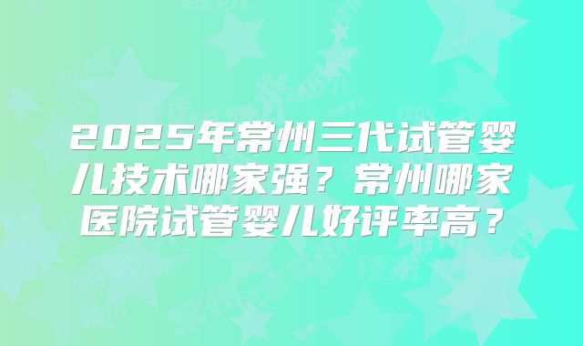 2025年常州三代试管婴儿技术哪家强？常州哪家医院试管婴儿好评率高？