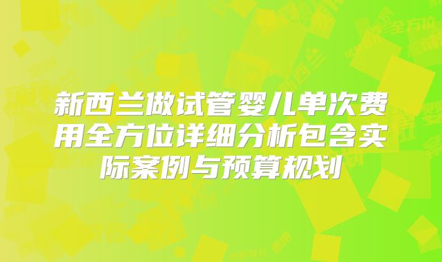 新西兰做试管婴儿单次费用全方位详细分析包含实际案例与预算规划