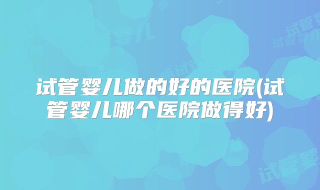 试管婴儿做的好的医院(试管婴儿哪个医院做得好)