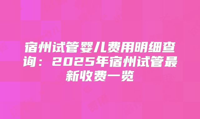 宿州试管婴儿费用明细查询：2025年宿州试管最新收费一览