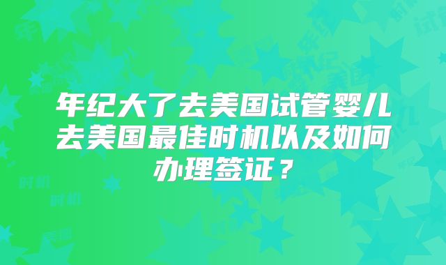 年纪大了去美国试管婴儿去美国最佳时机以及如何办理签证？