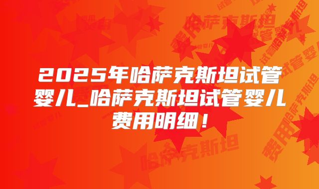 2025年哈萨克斯坦试管婴儿_哈萨克斯坦试管婴儿费用明细!