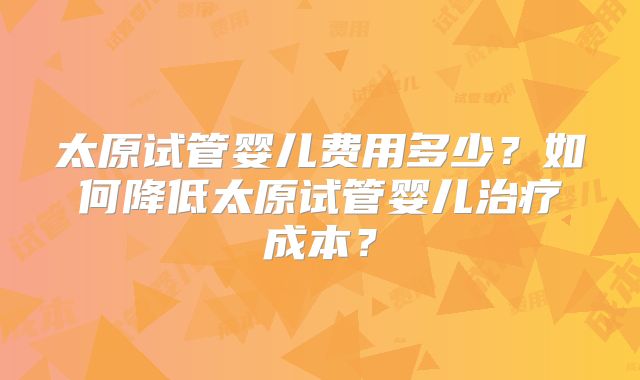 太原试管婴儿费用多少?如何降低太原试管婴儿治疗成本?