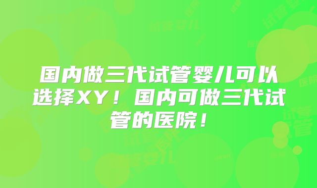 国内做三代试管婴儿可以选择XY!国内可做三代试管的医院!