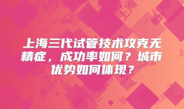 上海三代试管技术攻克无精症，成功率如何？城市优势如何体现？