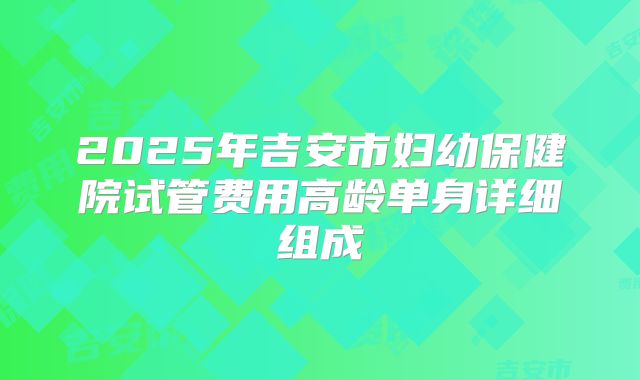 2025年吉安市妇幼保健院试管费用高龄单身详细组成
