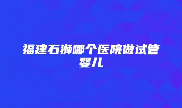 福建石狮哪个医院做试管婴儿