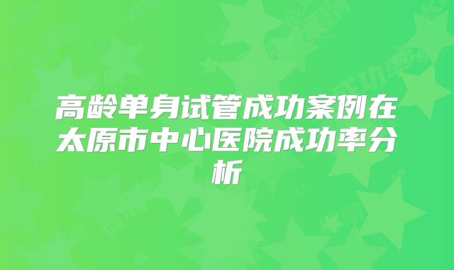 高龄单身试管成功案例在太原市中心医院成功率分析