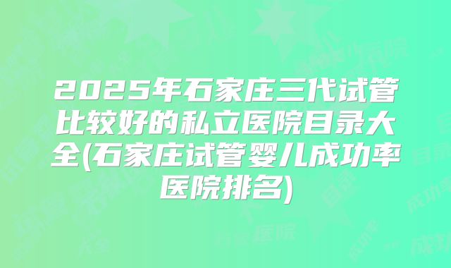 2025年石家庄三代试管比较好的私立医院目录大全(石家庄试管婴儿成功率医院排名)