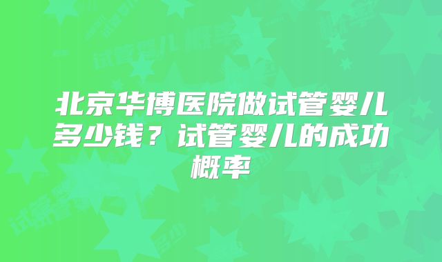 北京华博医院做试管婴儿多少钱？试管婴儿的成功概率