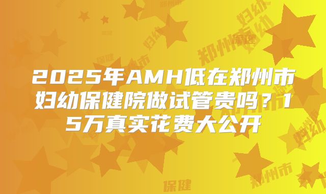 2025年AMH低在郑州市妇幼保健院做试管贵吗？15万真实花费大公开