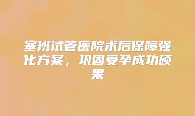 塞班试管医院术后保障强化方案，巩固受孕成功硕果