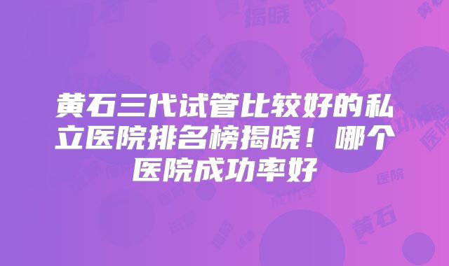 黄石三代试管比较好的私立医院排名榜揭晓！哪个医院成功率好