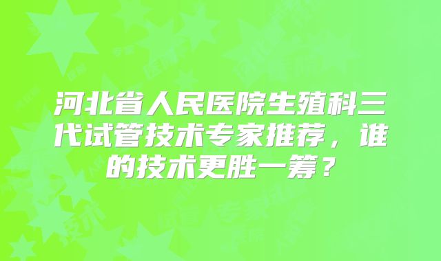 河北省人民医院生殖科三代试管技术专家推荐，谁的技术更胜一筹？