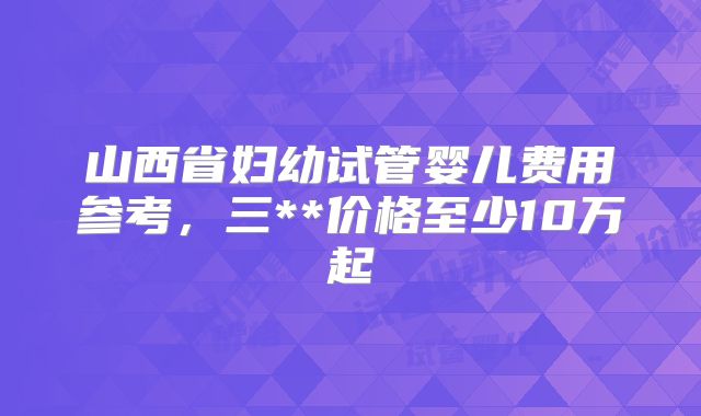 山西省妇幼试管婴儿费用参考,三**价格至少10万起