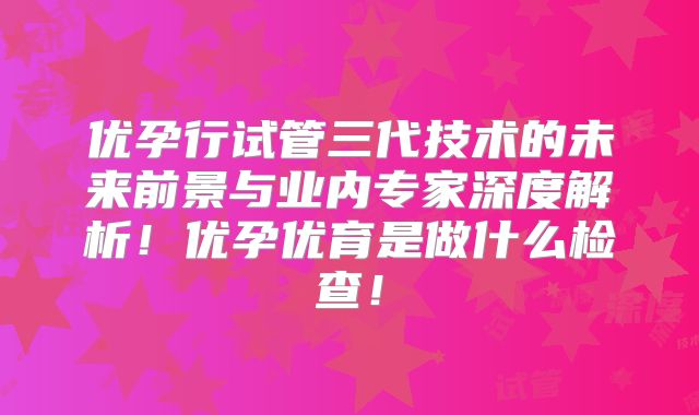 优孕行试管三代技术的未来前景与业内专家深度解析！优孕优育是做什么检查！