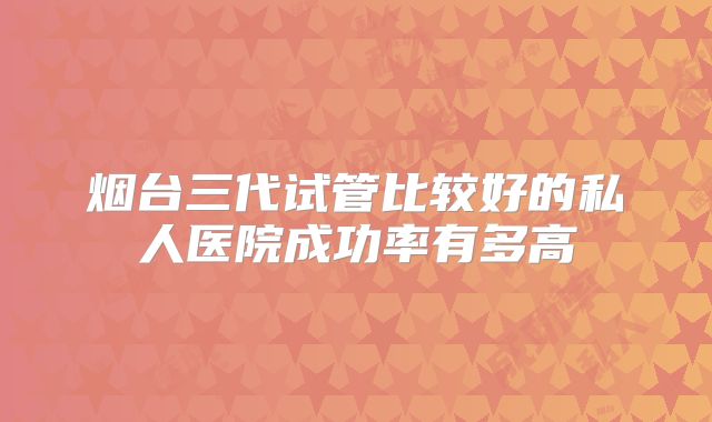 烟台三代试管比较好的私人医院成功率有多高
