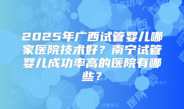 2025年广西试管婴儿哪家医院技术好？南宁试管婴儿成功率高的医院有哪些？