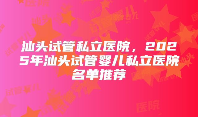 汕头试管私立医院，2025年汕头试管婴儿私立医院名单推荐