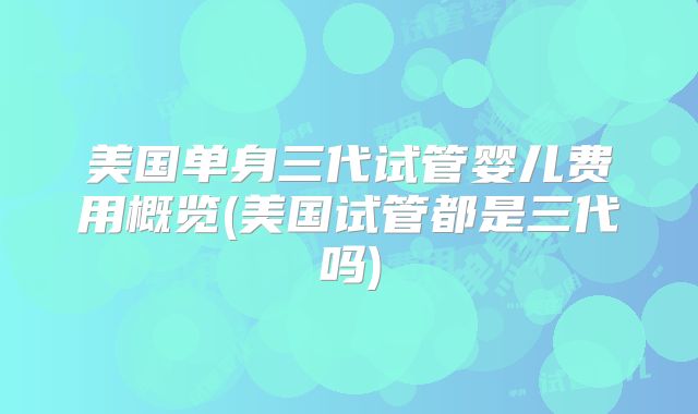 美国单身三代试管婴儿费用概览(美国试管都是三代吗)