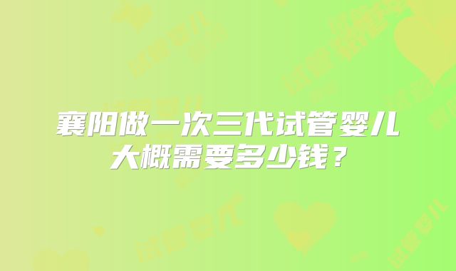 襄阳做一次三代试管婴儿大概需要多少钱？