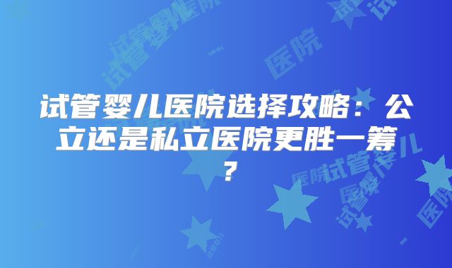 试管婴儿医院选择攻略：公立还是私立医院更胜一筹？