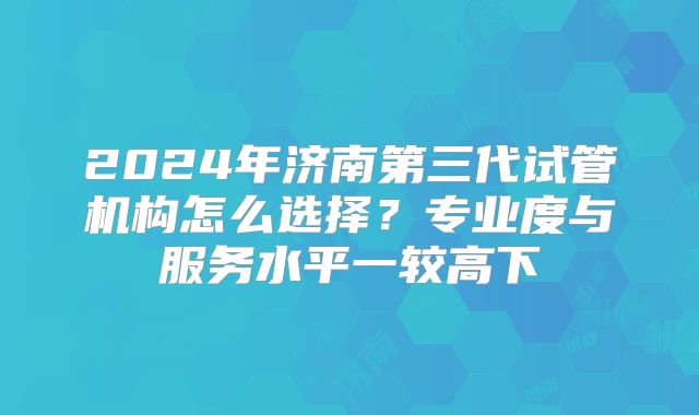 2024年济南第三代试管机构怎么选择？专业度与服务水平一较高下