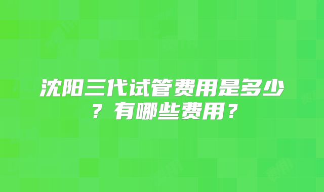 沈阳三代试管费用是多少？有哪些费用？