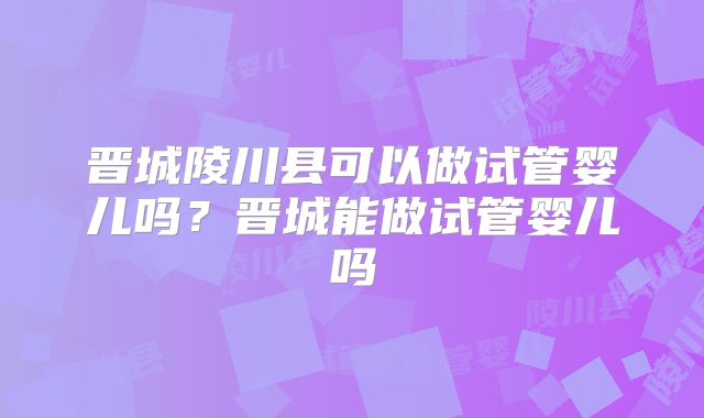 晋城陵川县可以做试管婴儿吗？晋城能做试管婴儿吗