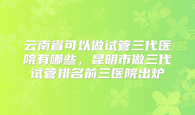 云南省可以做试管三代医院有哪些，昆明市做三代试管排名前三医院出炉