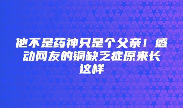 他不是药神只是个父亲！感动网友的铜缺乏症原来长这样