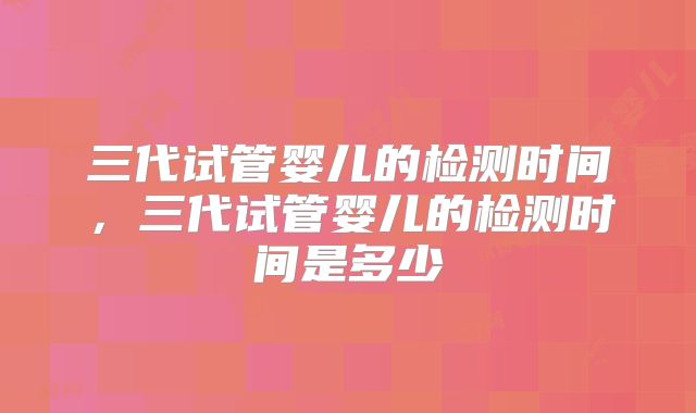 三代试管婴儿的检测时间，三代试管婴儿的检测时间是多少
