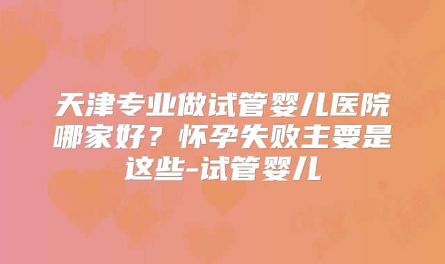 天津专业做试管婴儿医院哪家好？怀孕失败主要是这些-试管婴儿