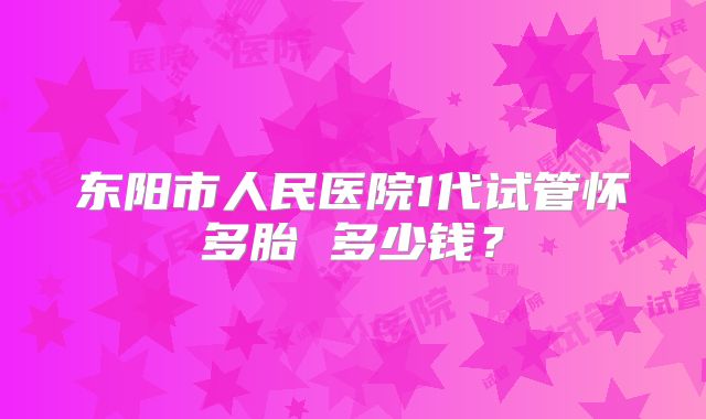 东阳市人民医院1代试管怀多胎 多少钱？
