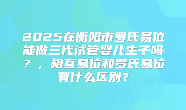 2025在衡阳市罗氏易位能做三代试管婴儿生子吗?,相互易位和罗氏易位有什么区别?
